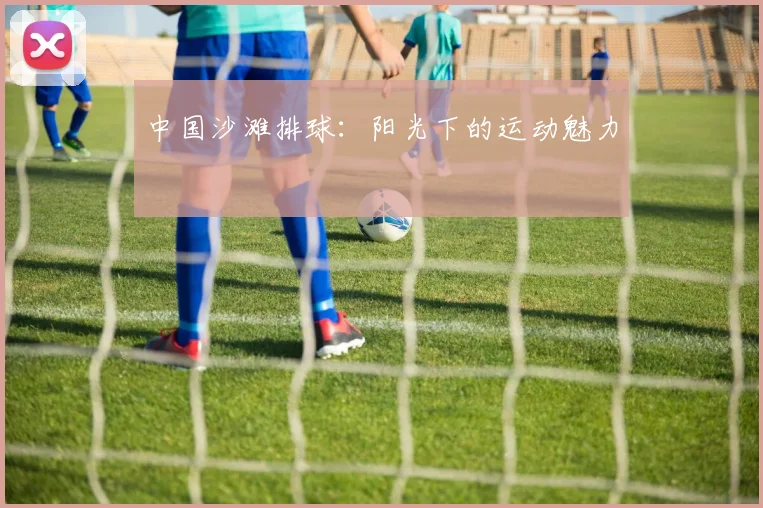 中国沙滩排球：阳光下的运动魅力