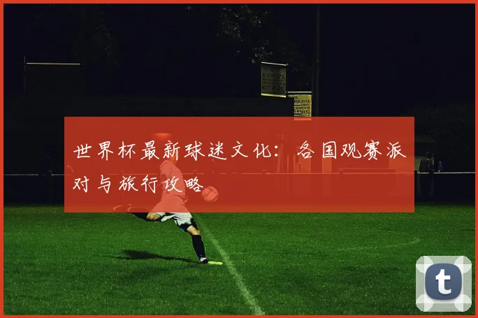 世界杯最新球迷文化：各国观赛派对与旅行攻略