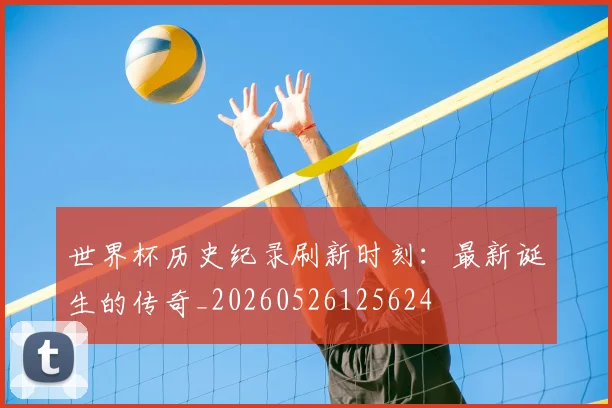 世界杯历史纪录刷新时刻：最新诞生的传奇_20260526125624