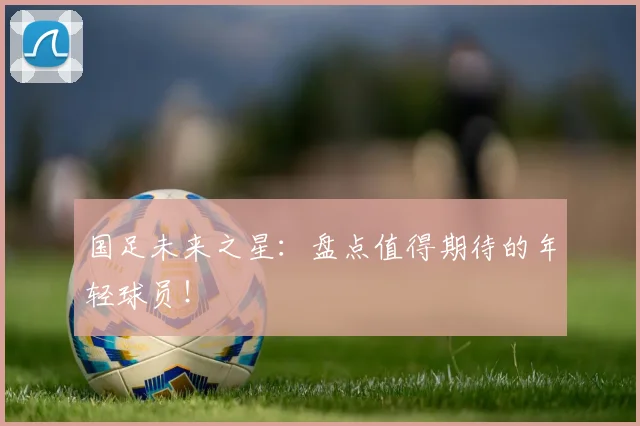 国足未来之星：盘点值得期待的年轻球员！