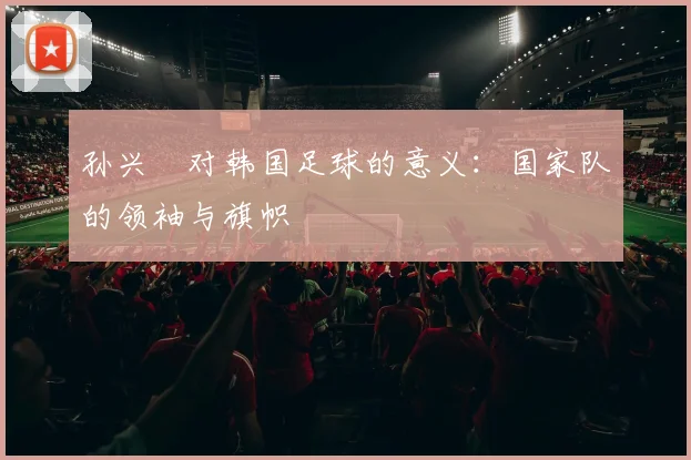 孙兴慜对韩国足球的意义：国家队的领袖与旗帜