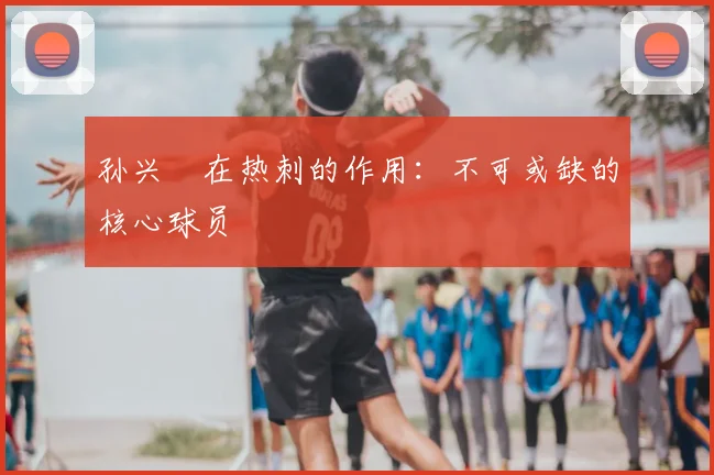 孙兴慜在热刺的作用:不可或缺的核心球员