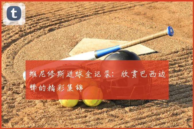维尼修斯进球全记录：欣赏巴西边锋的精彩集锦