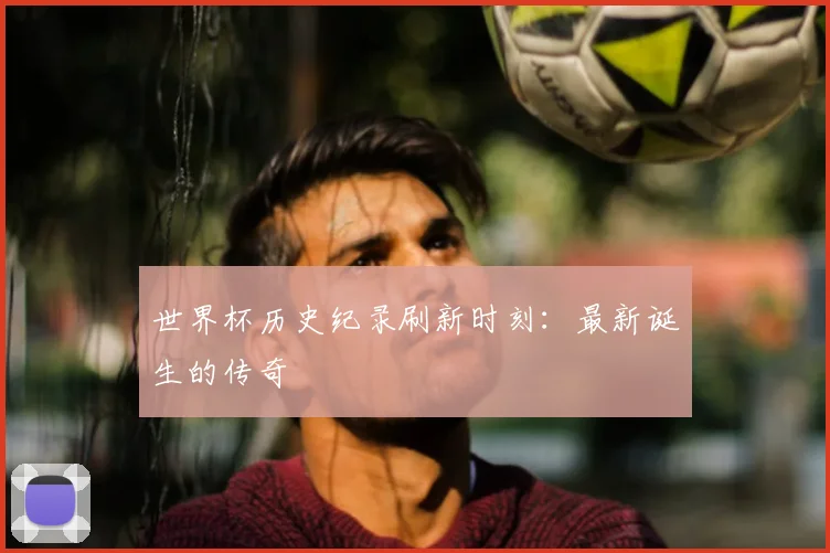 世界杯历史纪录刷新时刻：最新诞生的传奇