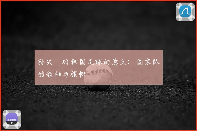 孙兴慜对韩国足球的意义：国家队的领袖与旗帜