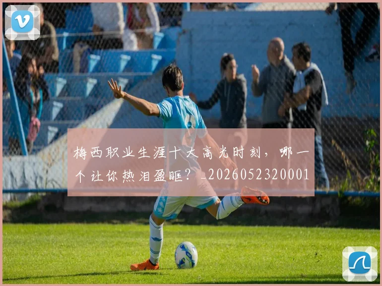 梅西职业生涯十大高光时刻，哪一个让你热泪盈眶？_20260523200015