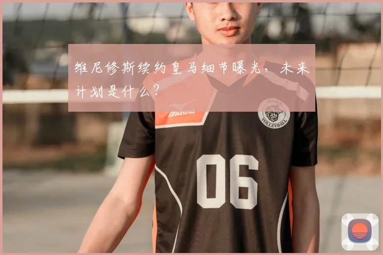 维尼修斯续约皇马细节曝光，未来计划是什么？