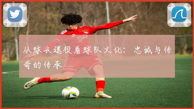 从球衣退役看球队文化:忠诚与传奇的传承