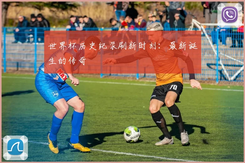 世界杯历史纪录刷新时刻:最新诞生的传奇