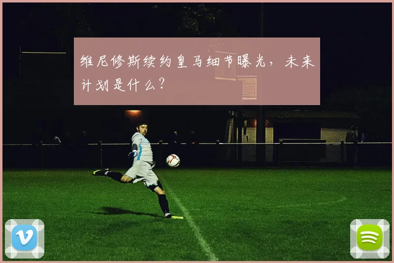 维尼修斯续约皇马细节曝光，未来计划是什么？