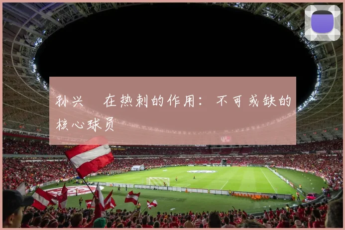孙兴慜在热刺的作用:不可或缺的核心球员