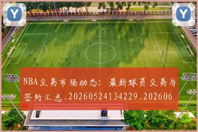 NBA交易市场动态:最新球员交易与签约汇总_20260524134229_20260606165658